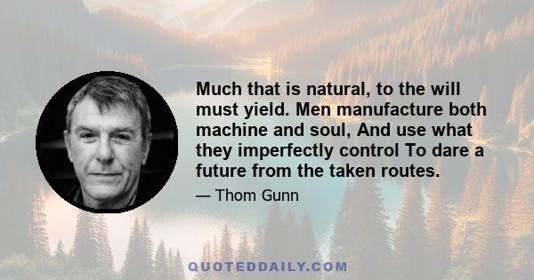 Much that is natural, to the will must yield. Men manufacture both machine and soul, And use what they imperfectly control To dare a future from the taken routes.