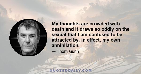 My thoughts are crowded with death and it draws so oddly on the sexual that I am confused to be attracted by, in effect, my own annihilation.