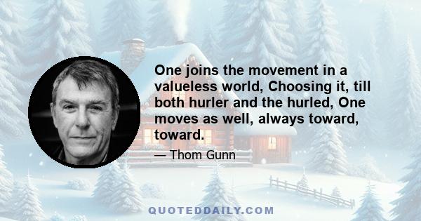 One joins the movement in a valueless world, Choosing it, till both hurler and the hurled, One moves as well, always toward, toward.