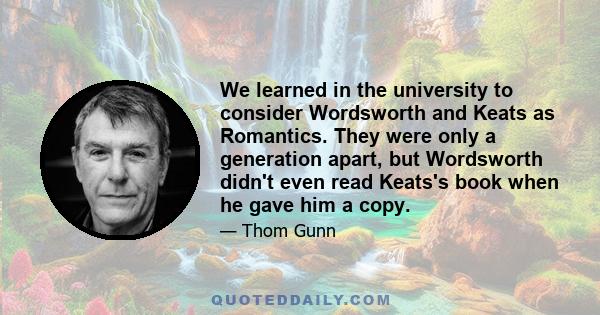 We learned in the university to consider Wordsworth and Keats as Romantics. They were only a generation apart, but Wordsworth didn't even read Keats's book when he gave him a copy.