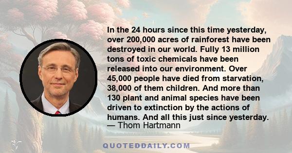 In the 24 hours since this time yesterday, over 200,000 acres of rainforest have been destroyed in our world. Fully 13 million tons of toxic chemicals have been released into our environment. Over 45,000 people have