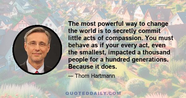 The most powerful way to change the world is to secretly commit little acts of compassion. You must behave as if your every act, even the smallest, impacted a thousand people for a hundred generations. Because it does.