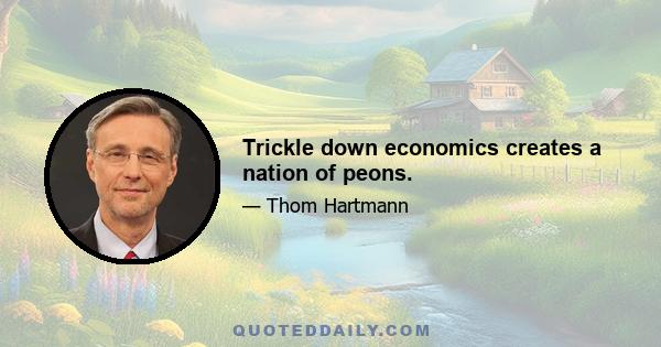 Trickle down economics creates a nation of peons.