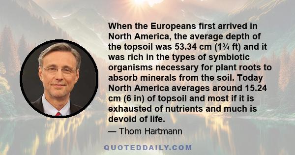 When the Europeans first arrived in North America, the average depth of the topsoil was 53.34 cm (1¾ ft) and it was rich in the types of symbiotic organisms necessary for plant roots to absorb minerals from the soil.