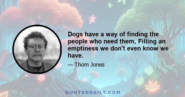 Dogs have a way of finding the people who need them, Filling an emptiness we don't even know we have.