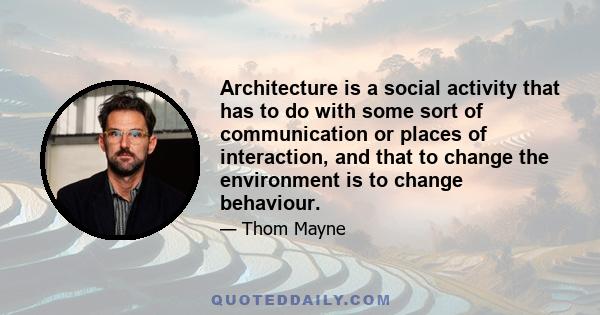 Architecture is a social activity that has to do with some sort of communication or places of interaction, and that to change the environment is to change behaviour.