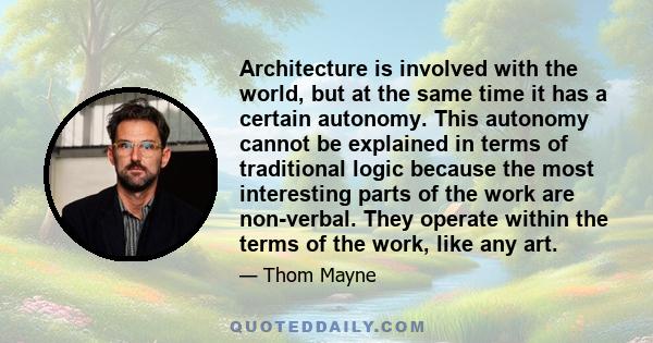 Architecture is involved with the world, but at the same time it has a certain autonomy. This autonomy cannot be explained in terms of traditional logic because the most interesting parts of the work are non-verbal.