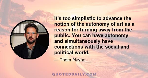 It's too simplistic to advance the notion of the autonomy of art as a reason for turning away from the public. You can have autonomy and simultaneously have connections with the social and political world.