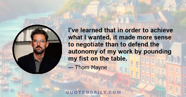 I've learned that in order to achieve what I wanted, it made more sense to negotiate than to defend the autonomy of my work by pounding my fist on the table.