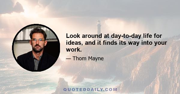 Look around at day-to-day life for ideas, and it finds its way into your work.