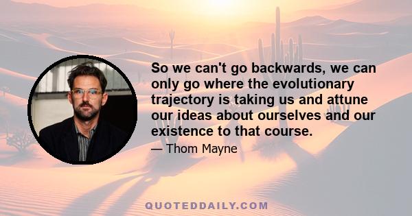 So we can't go backwards, we can only go where the evolutionary trajectory is taking us and attune our ideas about ourselves and our existence to that course.