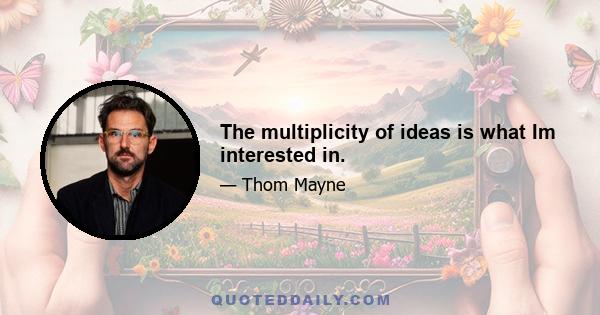 The multiplicity of ideas is what Im interested in.