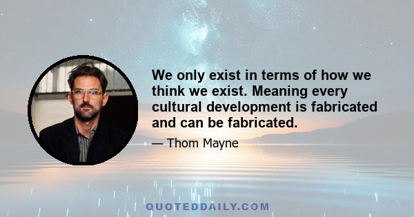 We only exist in terms of how we think we exist. Meaning every cultural development is fabricated and can be fabricated.