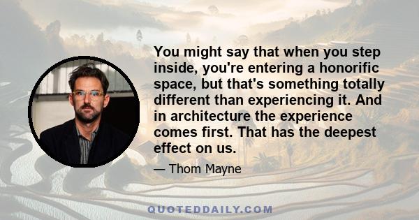 You might say that when you step inside, you're entering a honorific space, but that's something totally different than experiencing it. And in architecture the experience comes first. That has the deepest effect on us.