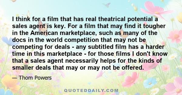 I think for a film that has real theatrical potential a sales agent is key. For a film that may find it tougher in the American marketplace, such as many of the docs in the world competition that may not be competing