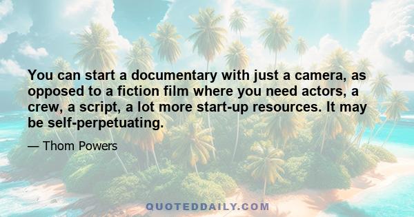 You can start a documentary with just a camera, as opposed to a fiction film where you need actors, a crew, a script, a lot more start-up resources. It may be self-perpetuating.