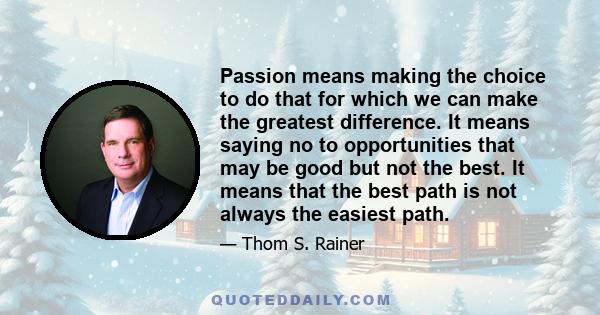 Passion means making the choice to do that for which we can make the greatest difference. It means saying no to opportunities that may be good but not the best. It means that the best path is not always the easiest path.