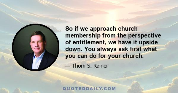 So if we approach church membership from the perspective of entitlement, we have it upside down. You always ask first what you can do for your church.