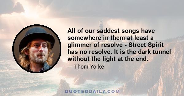 All of our saddest songs have somewhere in them at least a glimmer of resolve - Street Spirit has no resolve. It is the dark tunnel without the light at the end.