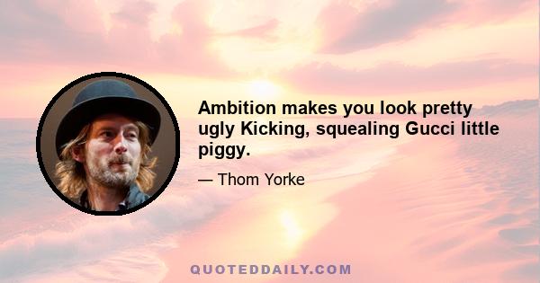 Ambition makes you look pretty ugly Kicking, squealing Gucci little piggy.