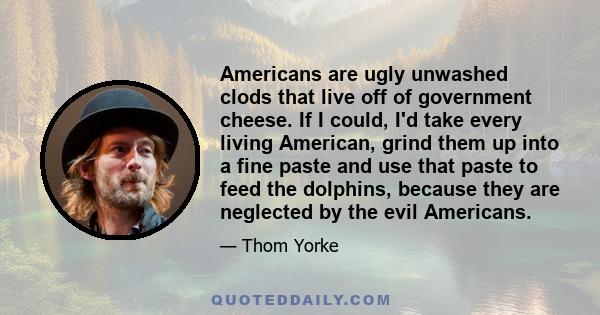 Americans are ugly unwashed clods that live off of government cheese. If I could, I'd take every living American, grind them up into a fine paste and use that paste to feed the dolphins, because they are neglected by