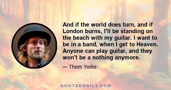 And if the world does turn, and if London burns, I'll be standing on the beach with my guitar. I want to be in a band, when I get to Heaven. Anyone can play guitar, and they won't be a nothing anymore.