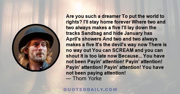 Are you such a dreamer To put the world to rights? I'll stay home forever Where two and two always makes a five I'll lay down the tracks Sandbag and hide January has April's showers And two and two always makes a five