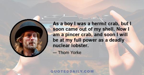 As a boy I was a hermit crab, but I soon came out of my shell. Now I am a pincer crab, and soon I will be at my full power as a deadly nuclear lobster.