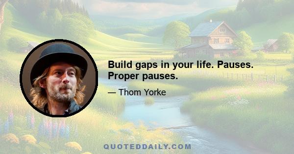 Build gaps in your life. Pauses. Proper pauses.