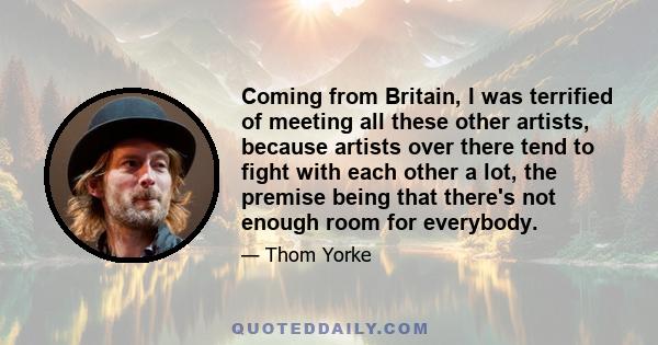 Coming from Britain, I was terrified of meeting all these other artists, because artists over there tend to fight with each other a lot, the premise being that there's not enough room for everybody.