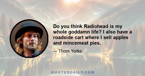 Do you think Radiohead is my whole goddamn life? I also have a roadside cart where I sell apples and mincemeat pies.