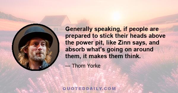 Generally speaking, if people are prepared to stick their heads above the power pit, like Zinn says, and absorb what's going on around them, it makes them think.