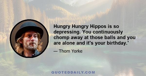 Hungry Hungry Hippos is so depressing. You continuously chomp away at those balls and you are alone and it's your birthday.'