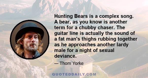 Hunting Bears is a complex song. A bear, as you know is another term for a chubby chaser. The guitar line is actually the sound of a fat man's thighs rubbing together as he approaches another lardy male for a night of