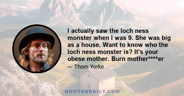 I actually saw the loch ness monster when I was 9. She was big as a house. Want to know who the loch ness monster is? It's your obese mother. Burn mother****er