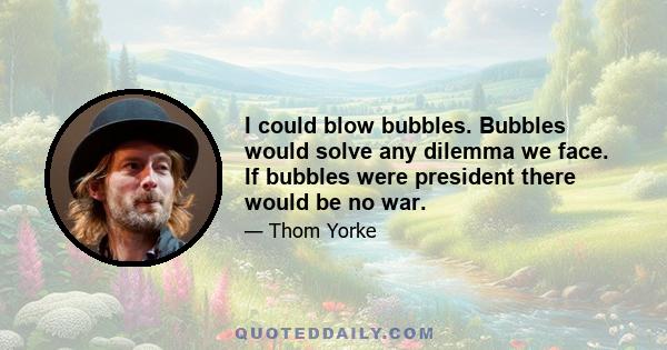 I could blow bubbles. Bubbles would solve any dilemma we face. If bubbles were president there would be no war.