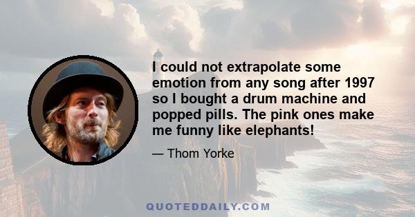 I could not extrapolate some emotion from any song after 1997 so I bought a drum machine and popped pills. The pink ones make me funny like elephants!