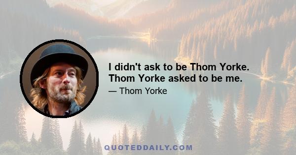 I didn't ask to be Thom Yorke. Thom Yorke asked to be me.