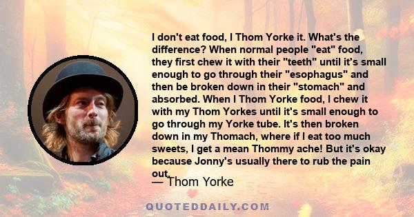 I don't eat food, I Thom Yorke it. What's the difference? When normal people eat food, they first chew it with their teeth until it's small enough to go through their esophagus and then be broken down in their stomach