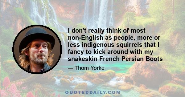 I don't really think of most non-English as people, more or less indigenous squirrels that I fancy to kick around with my snakeskin French Persian Boots