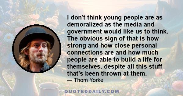 I don't think young people are as demoralized as the media and government would like us to think. The obvious sign of that is how strong and how close personal connections are and how much people are able to build a