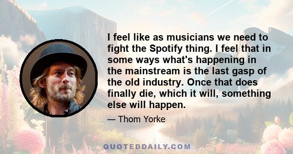 I feel like as musicians we need to fight the Spotify thing. I feel that in some ways what's happening in the mainstream is the last gasp of the old industry. Once that does finally die, which it will, something else