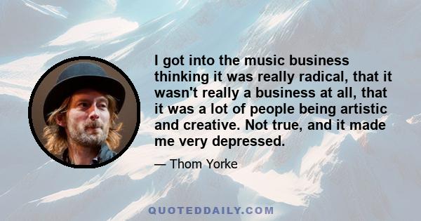 I got into the music business thinking it was really radical, that it wasn't really a business at all, that it was a lot of people being artistic and creative. Not true, and it made me very depressed.