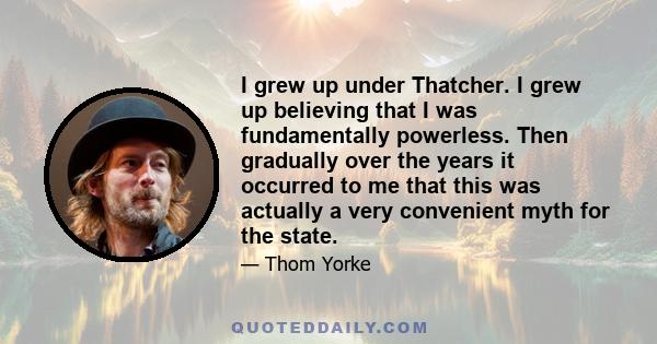 I grew up under Thatcher. I grew up believing that I was fundamentally powerless. Then gradually over the years it occurred to me that this was actually a very convenient myth for the state.