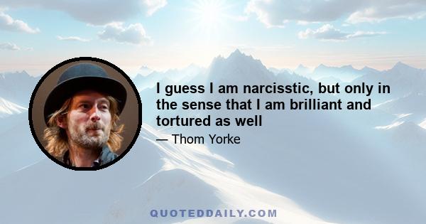 I guess I am narcisstic, but only in the sense that I am brilliant and tortured as well