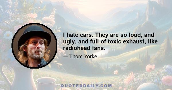 I hate cars. They are so loud, and ugly, and full of toxic exhaust, like radiohead fans.