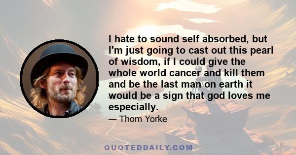 I hate to sound self absorbed, but I'm just going to cast out this pearl of wisdom, if I could give the whole world cancer and kill them and be the last man on earth it would be a sign that god loves me especially.