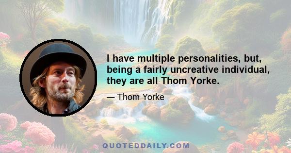 I have multiple personalities, but, being a fairly uncreative individual, they are all Thom Yorke.