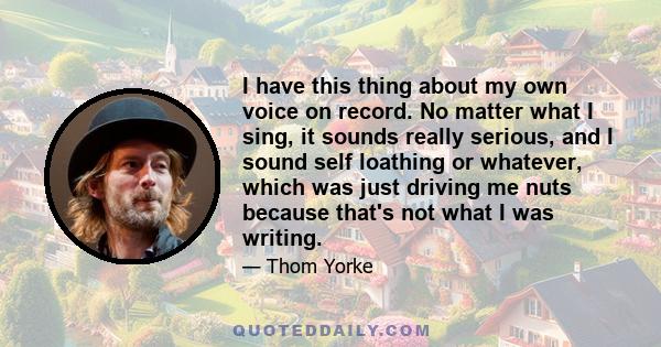 I have this thing about my own voice on record. No matter what I sing, it sounds really serious, and I sound self loathing or whatever, which was just driving me nuts because that's not what I was writing.