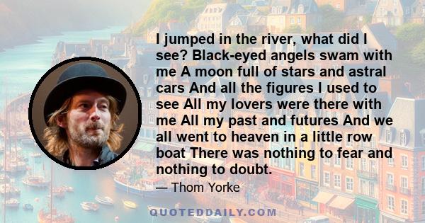 I jumped in the river, what did I see? Black-eyed angels swam with me A moon full of stars and astral cars And all the figures I used to see All my lovers were there with me All my past and futures And we all went to